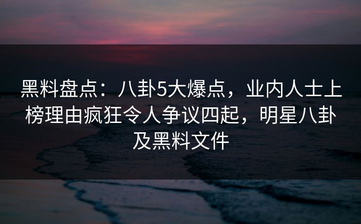 黑料盘点：八卦5大爆点，业内人士上榜理由疯狂令人争议四起，明星八卦及黑料文件