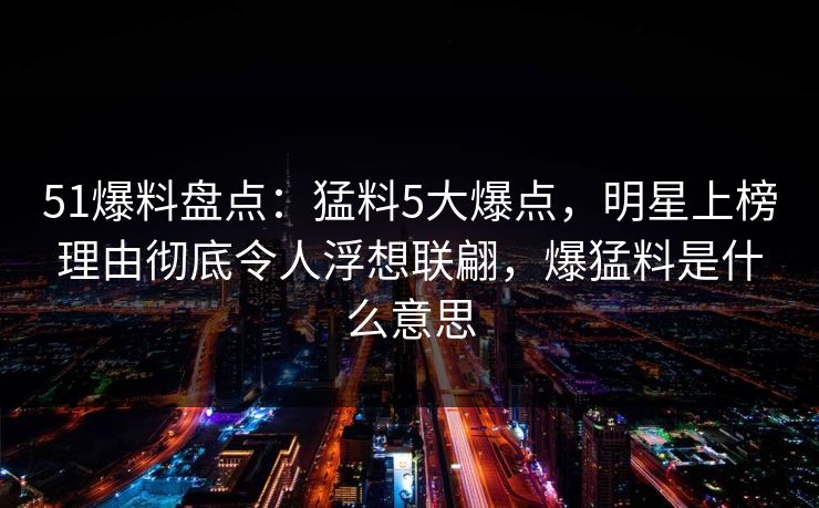 51爆料盘点：猛料5大爆点，明星上榜理由彻底令人浮想联翩，爆猛料是什么意思
