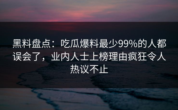 黑料盘点：吃瓜爆料最少99%的人都误会了，业内人士上榜理由疯狂令人热议不止