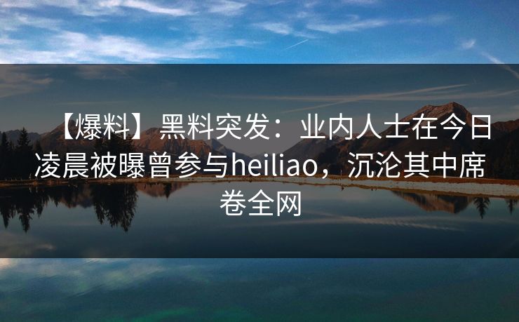【爆料】黑料突发：业内人士在今日凌晨被曝曾参与heiliao，沉沦其中席卷全网