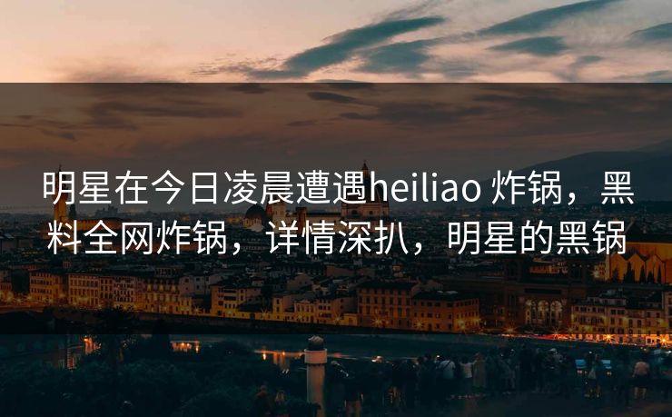 明星在今日凌晨遭遇heiliao 炸锅，黑料全网炸锅，详情深扒，明星的黑锅