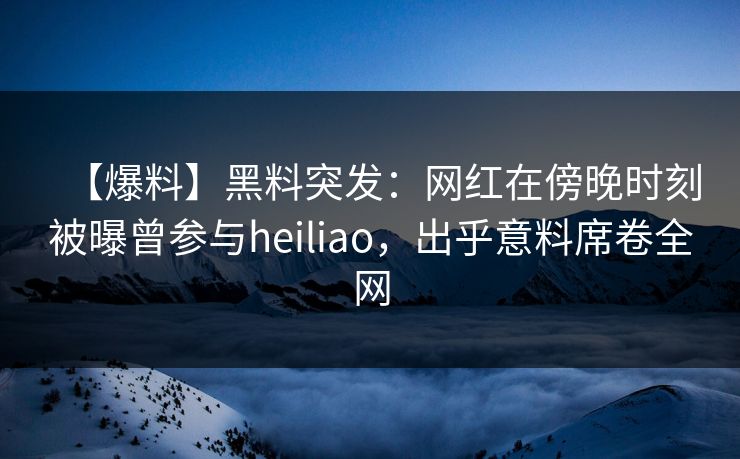 【爆料】黑料突发：网红在傍晚时刻被曝曾参与heiliao，出乎意料席卷全网