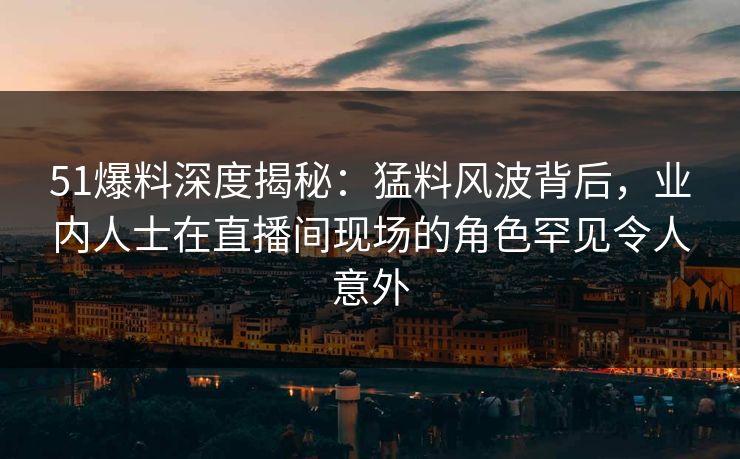 51爆料深度揭秘：猛料风波背后，业内人士在直播间现场的角色罕见令人意外