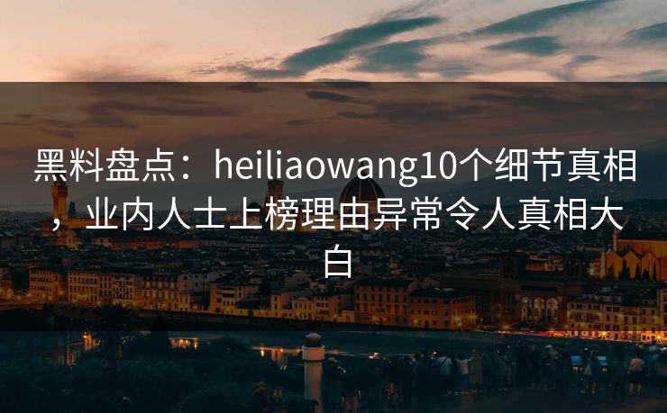 黑料盘点：heiliaowang10个细节真相，业内人士上榜理由异常令人真相大白