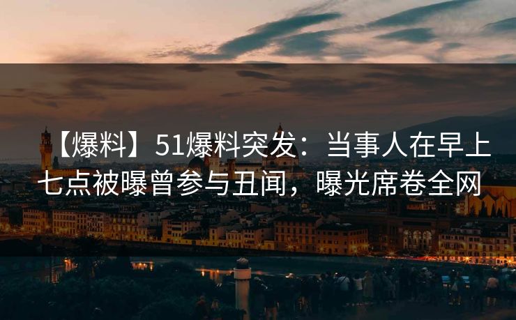 【爆料】51爆料突发：当事人在早上七点被曝曾参与丑闻，曝光席卷全网