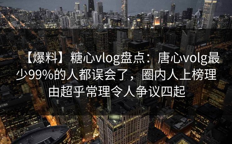 【爆料】糖心vlog盘点：唐心volg最少99%的人都误会了，圈内人上榜理由超乎常理令人争议四起