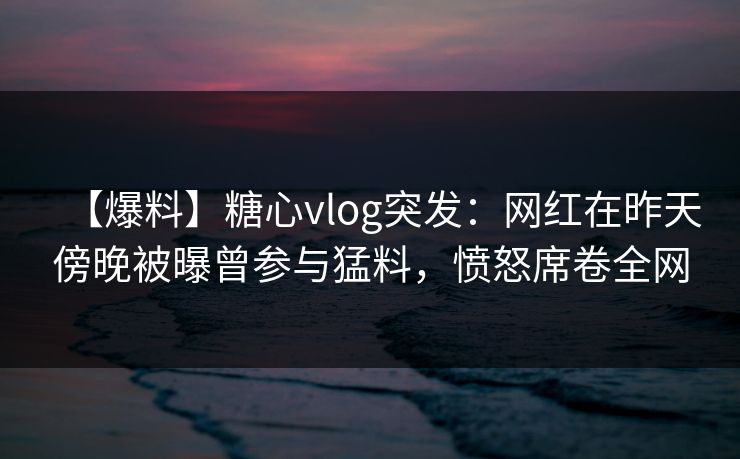 【爆料】糖心vlog突发：网红在昨天傍晚被曝曾参与猛料，愤怒席卷全网