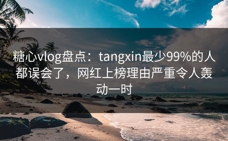 糖心vlog盘点：tangxin最少99%的人都误会了，网红上榜理由严重令人轰动一时