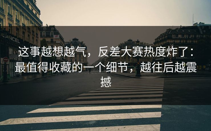 这事越想越气,反差大赛热度炸了:最值得收藏的一个细节,越往后越震撼 这事越想越气,反差大赛热度炸了:最值得收藏的一个细节,越往后越震撼