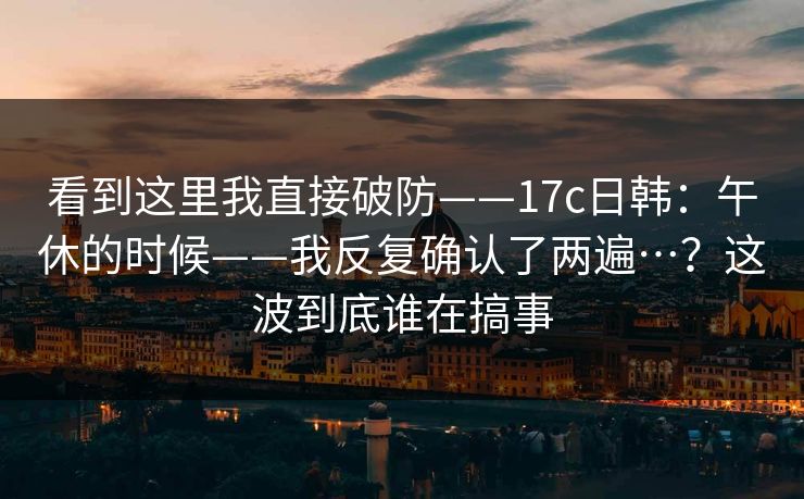 看到这里我直接破防——17c日韩:午休的时候——我反复确认了两遍…?这波到底谁在搞事 看到这里我直接破防——17c日韩:午休的时候——我反复确认了两遍…?这波到底谁在搞事