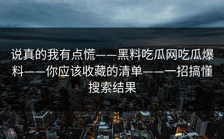 说真的我有点慌——黑料吃瓜网吃瓜爆料——你应该收藏的清单——一招搞懂搜索结果 说真的我有点慌——黑料吃瓜网吃瓜爆料——你应该收藏的清单——一招搞懂搜索结果