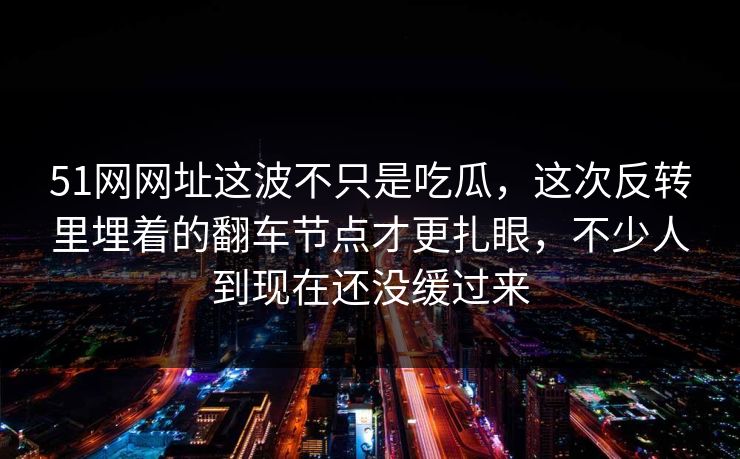51网网址这波不只是吃瓜,这次反转里埋着的翻车节点才更扎眼,不少人到现在还没缓过来 51网网址这波不只是吃瓜,这次反转里埋着的翻车节点才更扎眼,不少人到现在还没缓过来