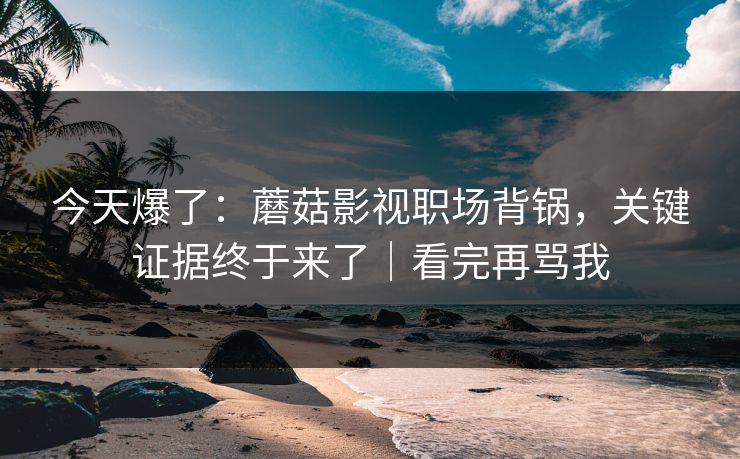 今天爆了：蘑菇影视职场背锅，关键证据终于来了｜看完再骂我
