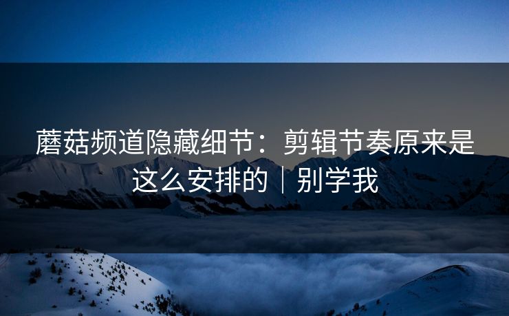 蘑菇频道隐藏细节：剪辑节奏原来是这么安排的｜别学我