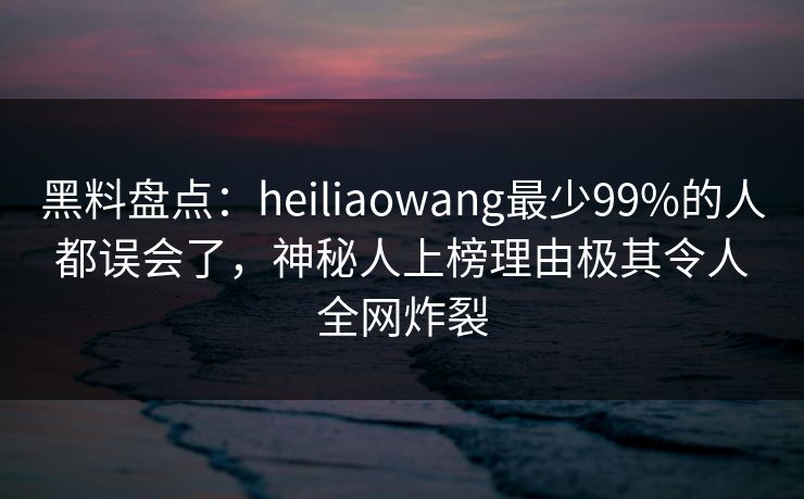 黑料盘点：heiliaowang最少99%的人都误会了，神秘人上榜理由极其令人全网炸裂
