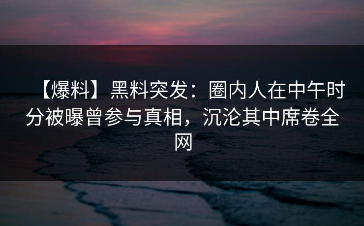 【爆料】黑料突发：圈内人在中午时分被曝曾参与真相，沉沦其中席卷全网