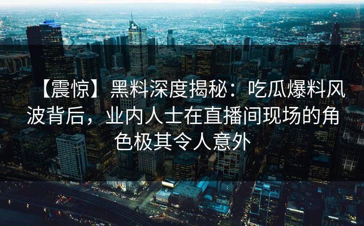 【震惊】黑料深度揭秘：吃瓜爆料风波背后，业内人士在直播间现场的角色极其令人意外