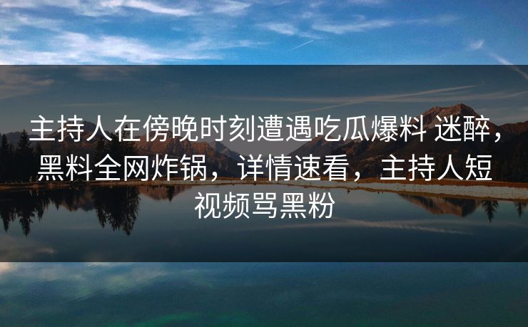 主持人在傍晚时刻遭遇吃瓜爆料 迷醉，黑料全网炸锅，详情速看，主持人短视频骂黑粉
