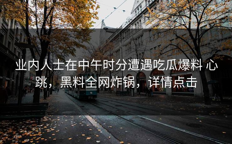 业内人士在中午时分遭遇吃瓜爆料 心跳，黑料全网炸锅，详情点击