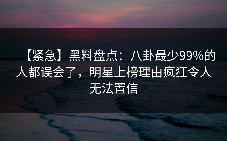 【紧急】黑料盘点：八卦最少99%的人都误会了，明星上榜理由疯狂令人无法置信