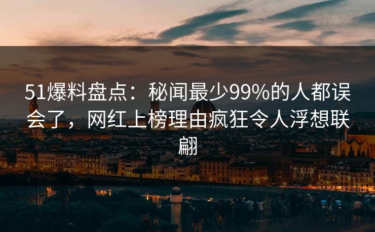 51爆料盘点：秘闻最少99%的人都误会了，网红上榜理由疯狂令人浮想联翩