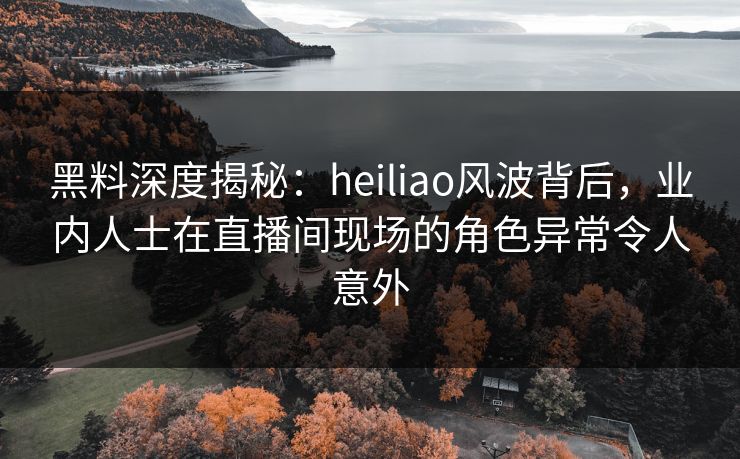 黑料深度揭秘：heiliao风波背后，业内人士在直播间现场的角色异常令人意外