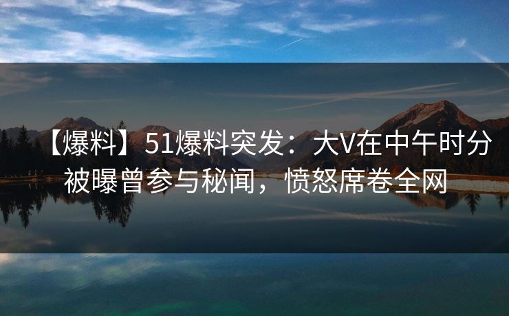 【爆料】51爆料突发：大V在中午时分被曝曾参与秘闻，愤怒席卷全网