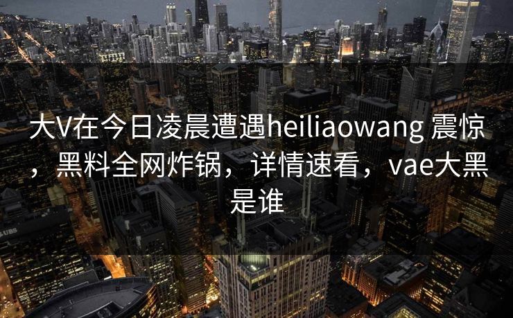 大V在今日凌晨遭遇heiliaowang 震惊，黑料全网炸锅，详情速看，vae大黑是谁