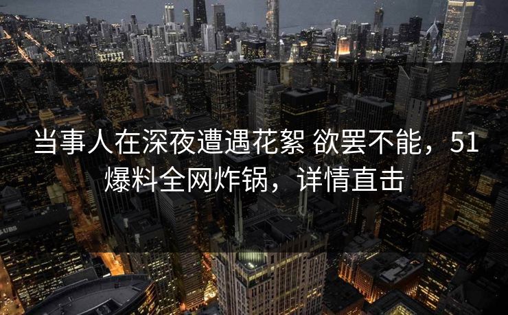 当事人在深夜遭遇花絮 欲罢不能，51爆料全网炸锅，详情直击