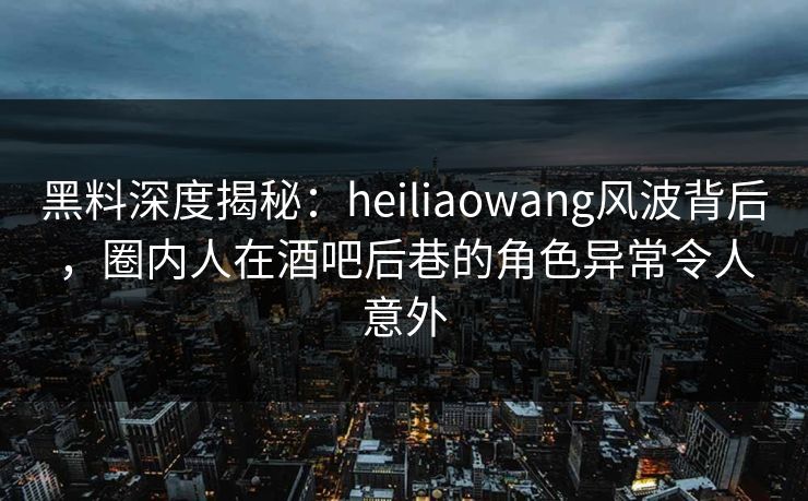 黑料深度揭秘：heiliaowang风波背后，圈内人在酒吧后巷的角色异常令人意外