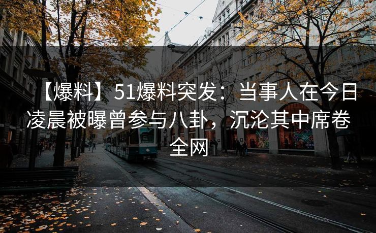 【爆料】51爆料突发：当事人在今日凌晨被曝曾参与八卦，沉沦其中席卷全网