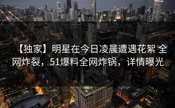 【独家】明星在今日凌晨遭遇花絮 全网炸裂，51爆料全网炸锅，详情曝光
