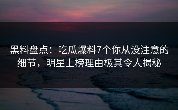 黑料盘点：吃瓜爆料7个你从没注意的细节，明星上榜理由极其令人揭秘