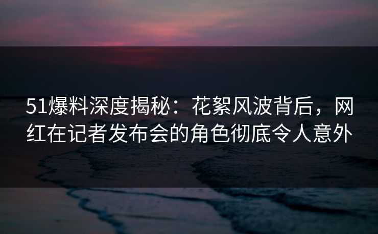 51爆料深度揭秘：花絮风波背后，网红在记者发布会的角色彻底令人意外