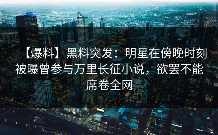 【爆料】黑料突发：明星在傍晚时刻被曝曾参与万里长征小说，欲罢不能席卷全网