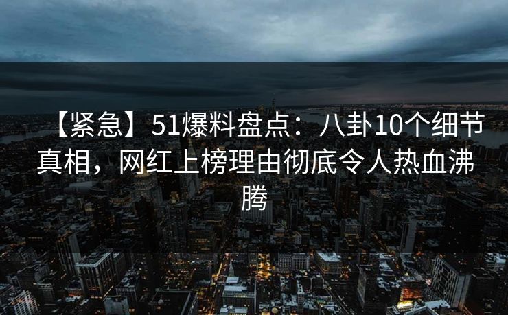 【紧急】51爆料盘点：八卦10个细节真相，网红上榜理由彻底令人热血沸腾