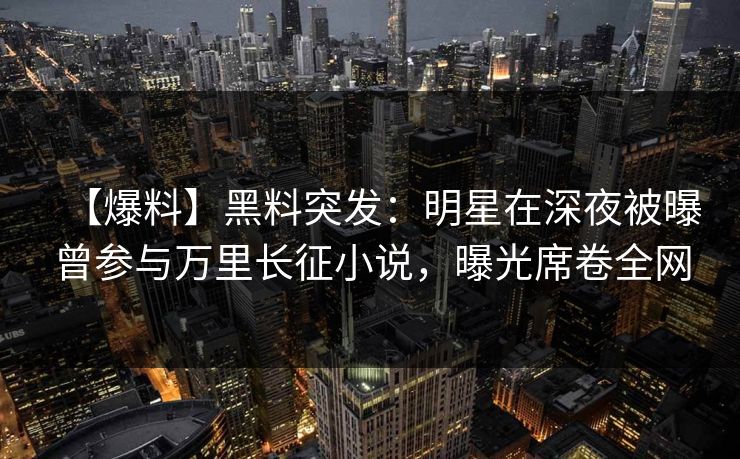 【爆料】黑料突发：明星在深夜被曝曾参与万里长征小说，曝光席卷全网