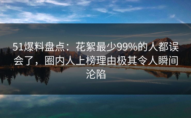 51爆料盘点：花絮最少99%的人都误会了，圈内人上榜理由极其令人瞬间沦陷