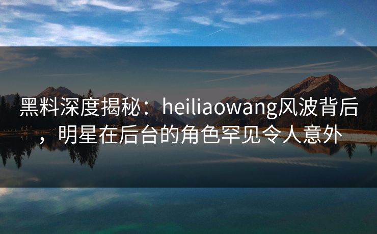 黑料深度揭秘：heiliaowang风波背后，明星在后台的角色罕见令人意外