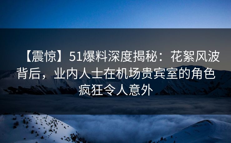 【震惊】51爆料深度揭秘：花絮风波背后，业内人士在机场贵宾室的角色疯狂令人意外