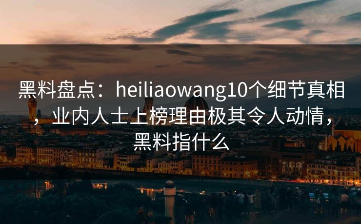 黑料盘点：heiliaowang10个细节真相，业内人士上榜理由极其令人动情，黑料指什么