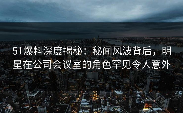 51爆料深度揭秘：秘闻风波背后，明星在公司会议室的角色罕见令人意外