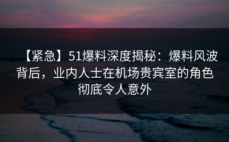 【紧急】51爆料深度揭秘：爆料风波背后，业内人士在机场贵宾室的角色彻底令人意外