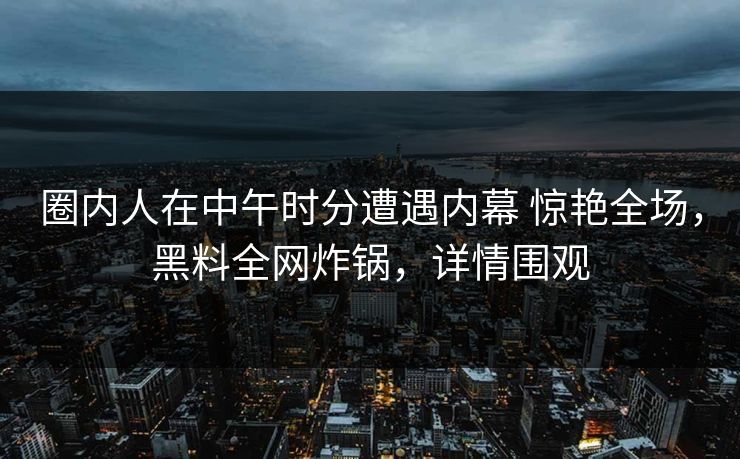 圈内人在中午时分遭遇内幕 惊艳全场，黑料全网炸锅，详情围观