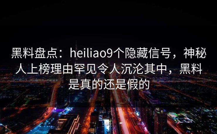 黑料盘点：heiliao9个隐藏信号，神秘人上榜理由罕见令人沉沦其中，黑料是真的还是假的