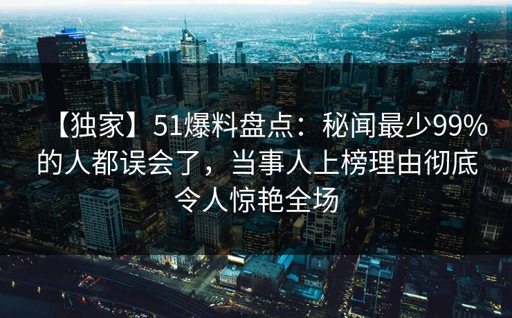 【独家】51爆料盘点：秘闻最少99%的人都误会了，当事人上榜理由彻底令人惊艳全场