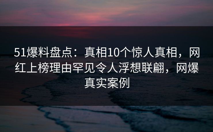 51爆料盘点：真相10个惊人真相，网红上榜理由罕见令人浮想联翩，网爆真实案例