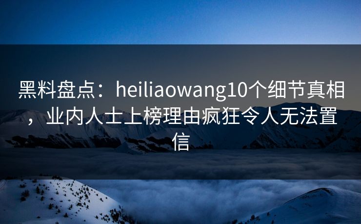 黑料盘点：heiliaowang10个细节真相，业内人士上榜理由疯狂令人无法置信
