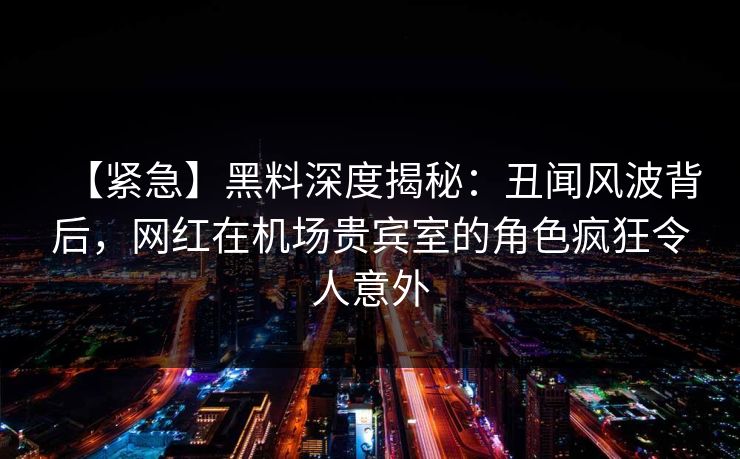 【紧急】黑料深度揭秘：丑闻风波背后，网红在机场贵宾室的角色疯狂令人意外