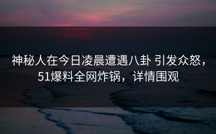 神秘人在今日凌晨遭遇八卦 引发众怒，51爆料全网炸锅，详情围观